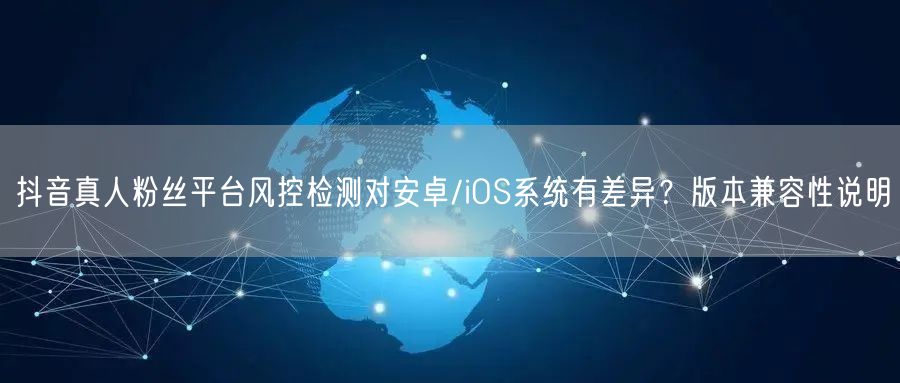 抖音真人粉丝平台风控检测对安卓/iOS系统有差异？版本兼容性说明