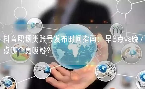 抖音职场类账号发布时间指南:早8点vs晚7点哪个更吸粉?