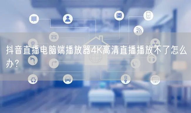 抖音直播电脑端播放器4K高清直播播放不了怎么办？
