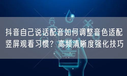 抖音自己说话配音如何调整音色适配竖屏观看习惯?高频清晰度强化技巧