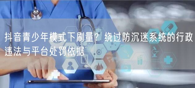 抖音青少年模式下刷量？绕过防沉迷系统的行政违法与平台处罚依据