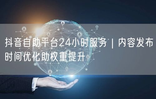 抖音自助平台24小时服务|内容发布时间优化助权重提升