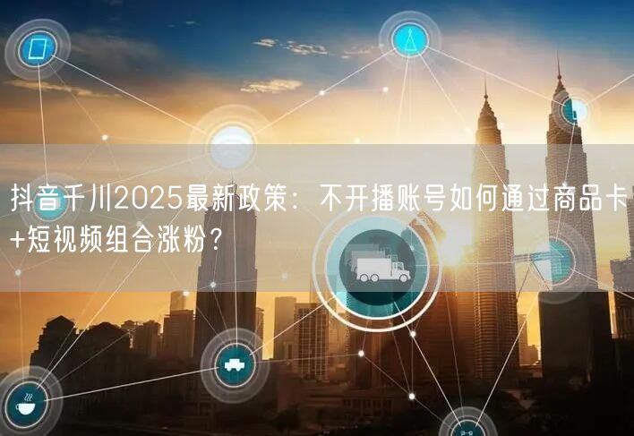 抖音千川2025最新政策：不开播账号如何通过商品卡+短视频组合涨粉？