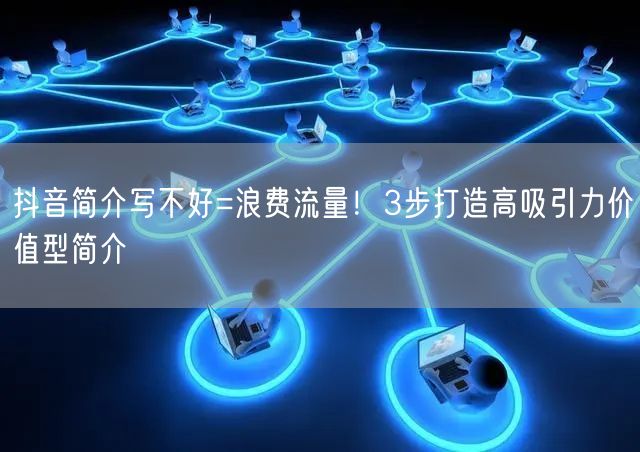 抖音简介写不好=浪费流量！3步打造高吸引力价值型简介