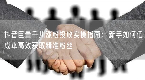 抖音巨量千川涨粉投放实操指南:新手如何低成本高效获取精准粉丝