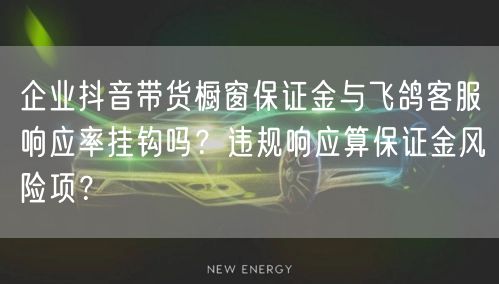 企业抖音带货橱窗保证金与飞鸽客服响应率挂钩吗?违规响应算保证金风险项?