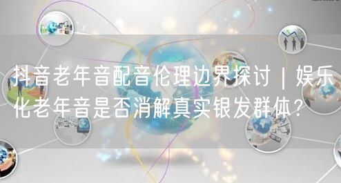 抖音老年音配音伦理边界探讨|娱乐化老年音是否消解真实银发群体?