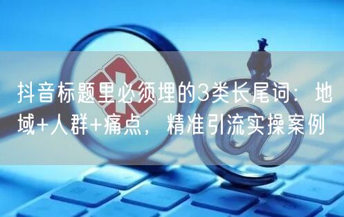 抖音标题里必须埋的3类长尾词:地域+人群+痛点,精准引流实操案例