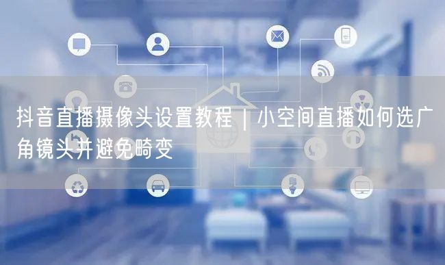 抖音直播摄像头设置教程｜小空间直播如何选广角镜头并避免畸变