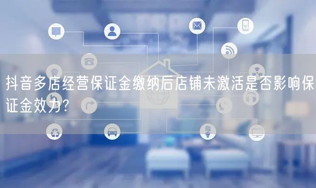抖音多店经营保证金缴纳后店铺未激活是否影响保证金效力？