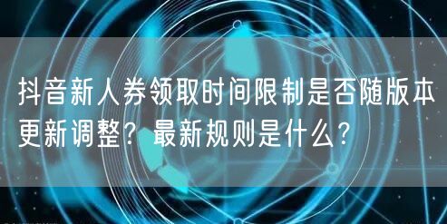 抖音新人券领取时间限制是否随版本更新调整？最新规则是什么？