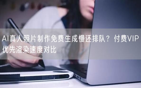 AI真人照片制作免费生成慢还排队？付费VIP优先渲染速度对比