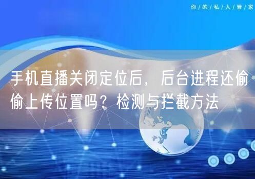 手机直播关闭定位后，后台进程还偷偷上传位置吗？检测与拦截方法