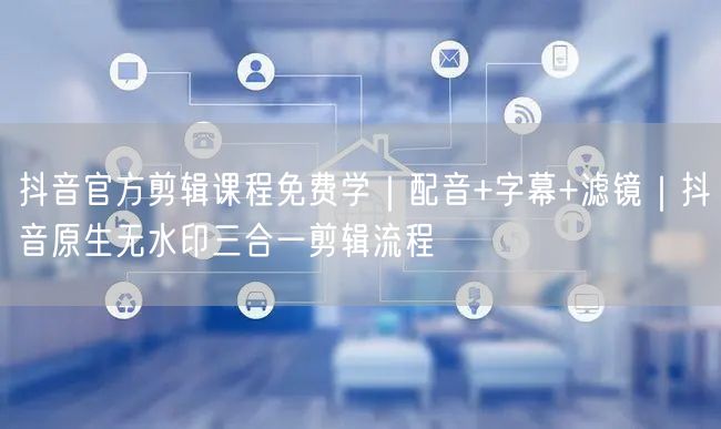 抖音官方剪辑课程免费学｜配音+字幕+滤镜｜抖音原生无水印三合一剪辑流程