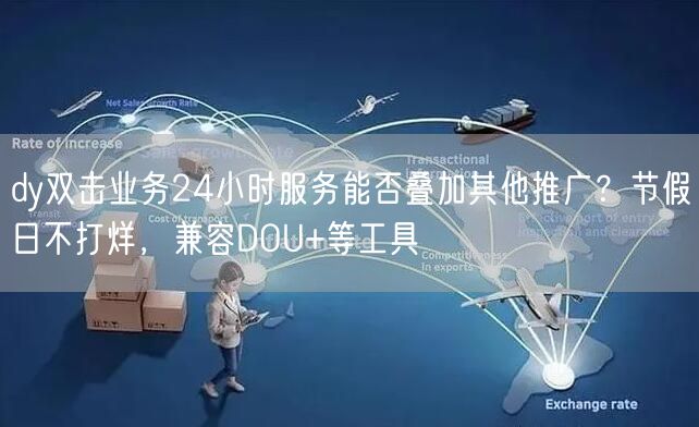 dy双击业务24小时服务能否叠加其他推广？节假日不打烊，兼容DOU+等工具
