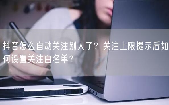 抖音怎么自动关注别人了？关注上限提示后如何设置关注白名单？