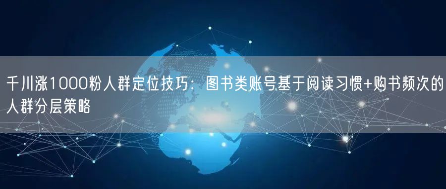千川涨1000粉人群定位技巧：图书类账号基于阅读习惯+购书频次的人群分层策略
