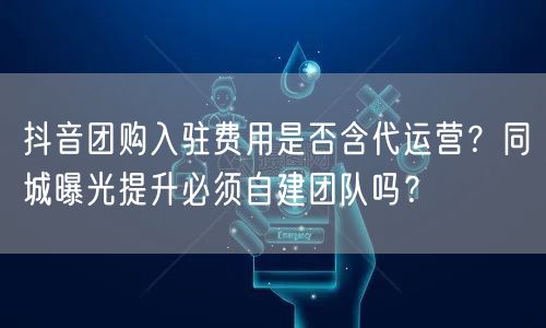 抖音团购入驻费用是否含代运营？同城曝光提升必须自建团队吗？
