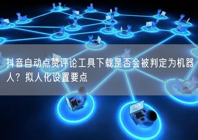 抖音自动点赞评论工具下载是否会被判定为机器人？拟人化设置要点